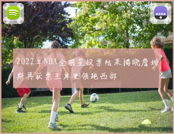2022年NBA全明星投票结果揭晓詹姆斯再获票王库里领跑西部