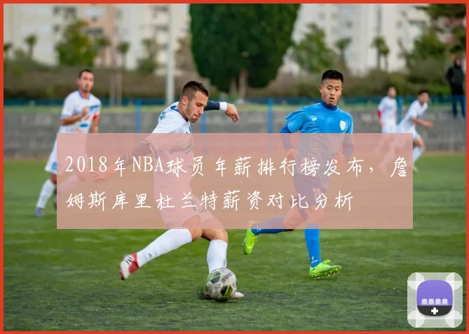 2018年NBA球员年薪排行榜发布，詹姆斯库里杜兰特薪资对比分析